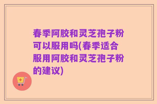 春季阿胶和灵芝孢子粉可以服用吗(春季适合服用阿胶和灵芝孢子粉的建议)