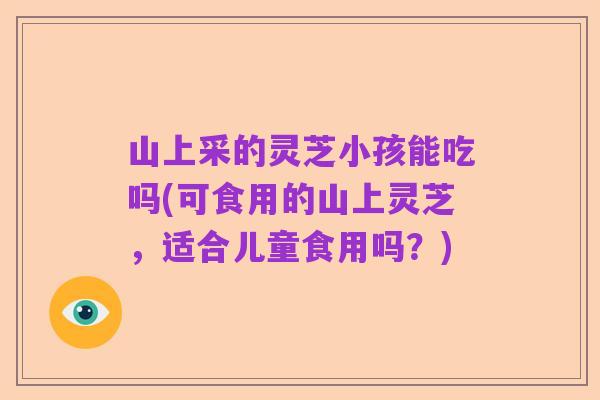 山上采的灵芝小孩能吃吗(可食用的山上灵芝,适合儿童食用吗?)