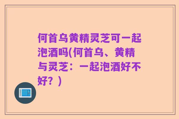 何首乌黄精灵芝可一起泡酒吗(何首乌、黄精与灵芝:一起泡酒好不好?)