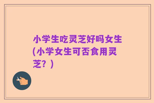 小学生吃灵芝好吗女生(小学女生可否食用灵芝？)