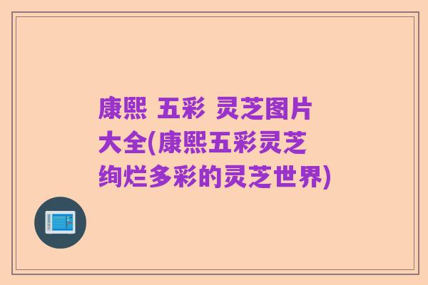 康熙 五彩 灵芝图片大全(康熙五彩灵芝 绚烂多彩的灵芝世界)