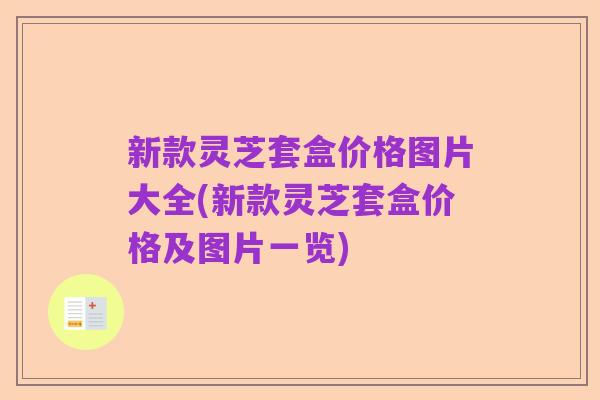 新款灵芝套盒价格图片大全(新款灵芝套盒价格及图片一览)