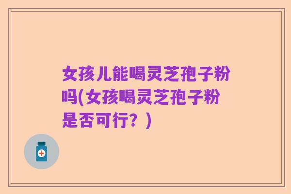 女孩儿能喝灵芝孢子粉吗(女孩喝灵芝孢子粉是否可行？)