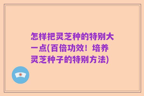 怎样把灵芝种的特别大一点(百倍功效！培养灵芝种子的特别方法)