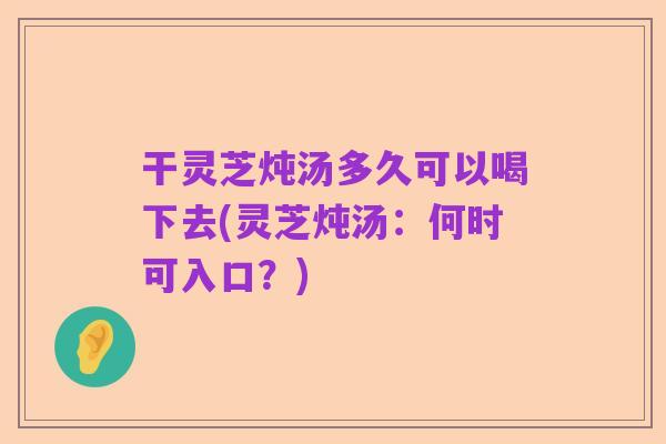 干灵芝炖汤多久可以喝下去(灵芝炖汤:何时可入口?)