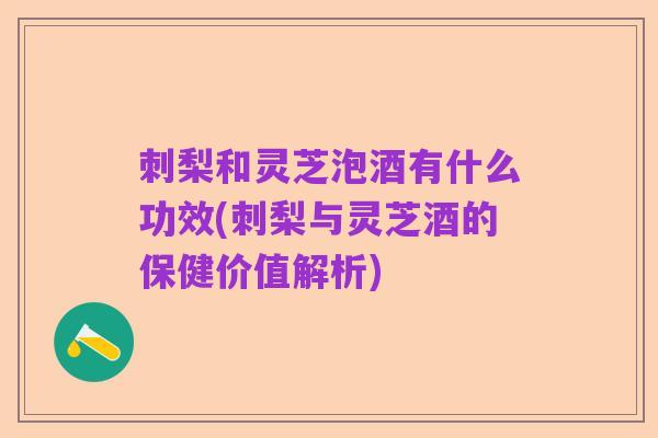 刺梨和灵芝泡酒有什么功效(刺梨与灵芝酒的保健价值解析)
