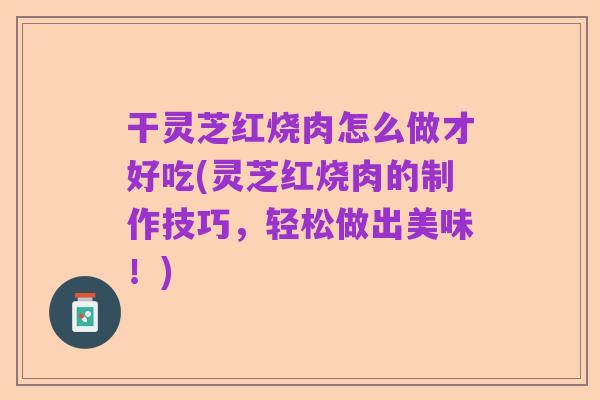 干灵芝红烧肉怎么做才好吃(灵芝红烧肉的制作技巧,轻松做出美味!)