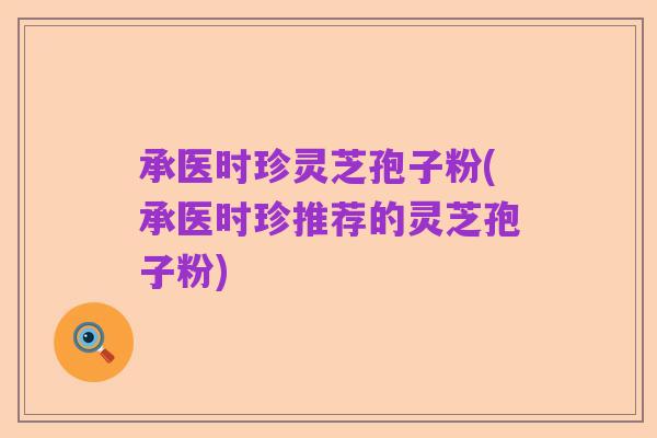 承医时珍灵芝孢子粉(承医时珍推荐的灵芝孢子粉)