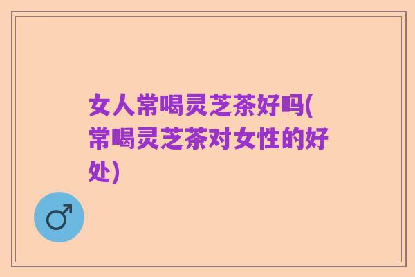 女人常喝灵芝茶好吗(常喝灵芝茶对女性的好处)