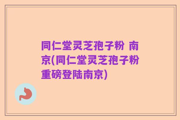 同仁堂灵芝孢子粉 南京(同仁堂灵芝孢子粉重磅登陆南京)