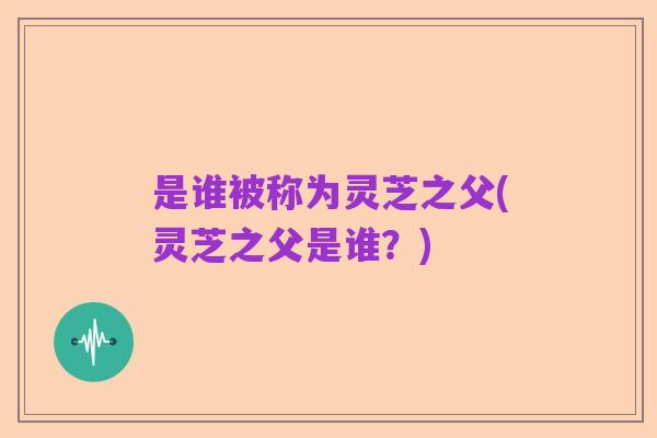 是谁被称为灵芝之父(灵芝之父是谁？)
