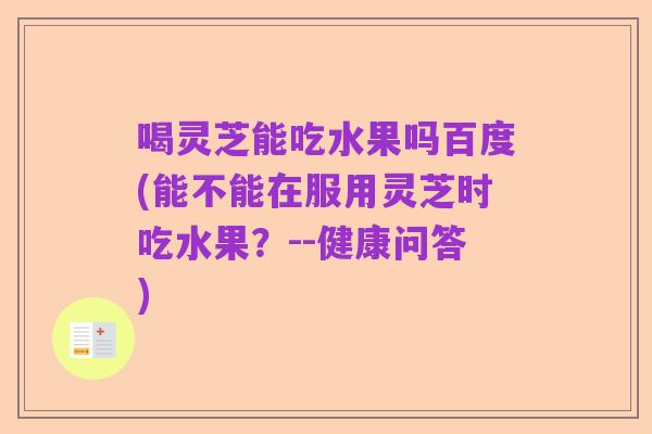 喝灵芝能吃水果吗百度(能不能在服用灵芝时吃水果?--健康问答)