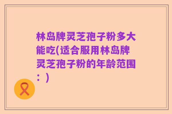 林岛牌灵芝孢子粉多大能吃(适合服用林岛牌灵芝孢子粉的年龄范围:)