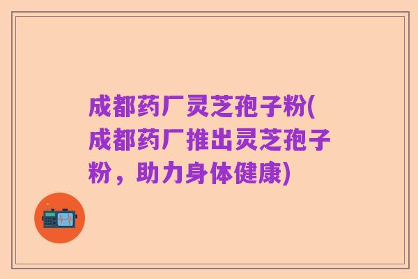 成都药厂灵芝孢子粉(成都药厂推出灵芝孢子粉,助力身体健康)