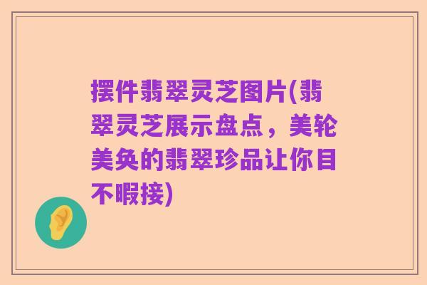 摆件翡翠灵芝图片(翡翠灵芝展示盘点,美轮美奂的翡翠珍品让你目不暇接)