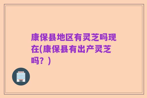 康保县地区有灵芝吗现在(康保县有出产灵芝吗？)
