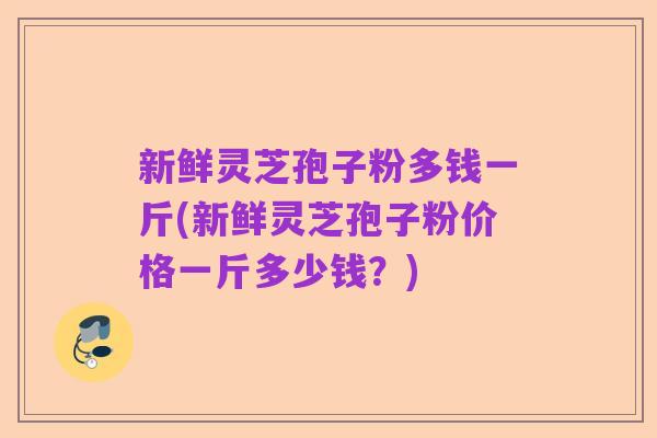 新鲜灵芝孢子粉多钱一斤(新鲜灵芝孢子粉价格一斤多少钱？)