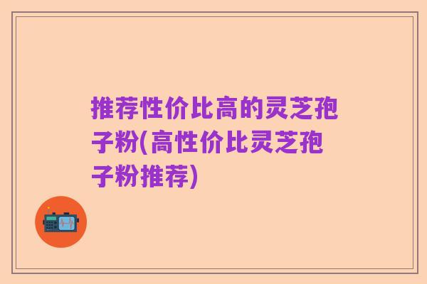 推荐性价比高的灵芝孢子粉(高性价比灵芝孢子粉推荐)