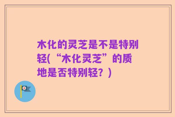 木化的灵芝是不是特别轻(“木化灵芝”的质地是否特别轻?)