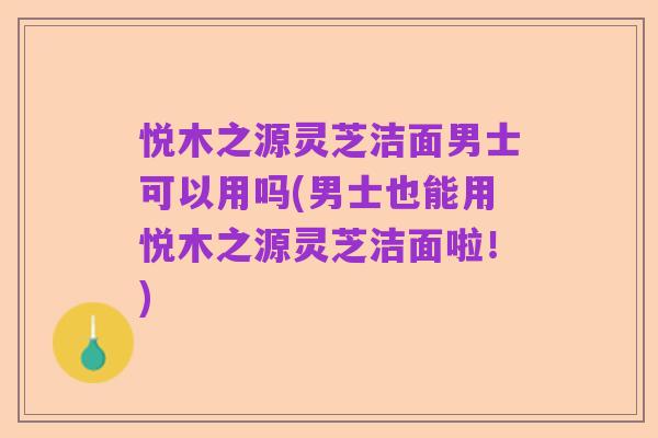 悦木之源灵芝洁面男士可以用吗(男士也能用悦木之源灵芝洁面啦!)
