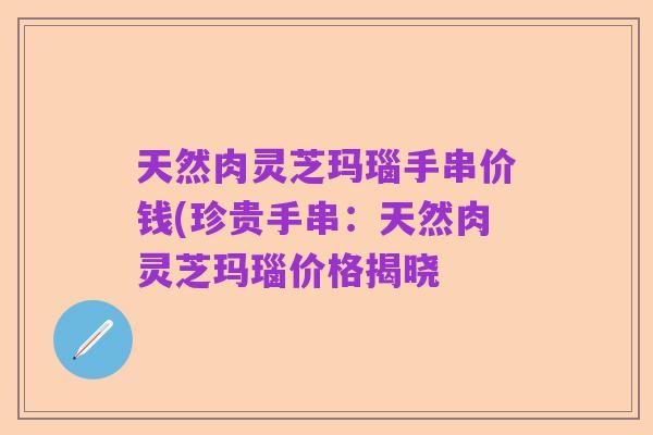 天然肉灵芝玛瑙手串价钱(珍贵手串:天然肉灵芝玛瑙价格揭晓