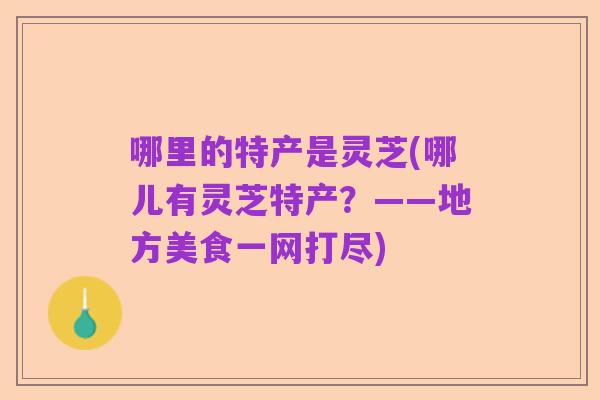 哪里的特产是灵芝(哪儿有灵芝特产?——地方美食一网打尽)