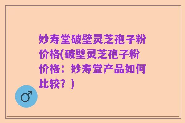 妙寿堂破壁灵芝孢子粉价格(破壁灵芝孢子粉价格：妙寿堂产品如何比较？)
