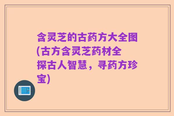 含灵芝的古药方大全图(古方含灵芝药材全 探古人智慧，寻药方珍宝)