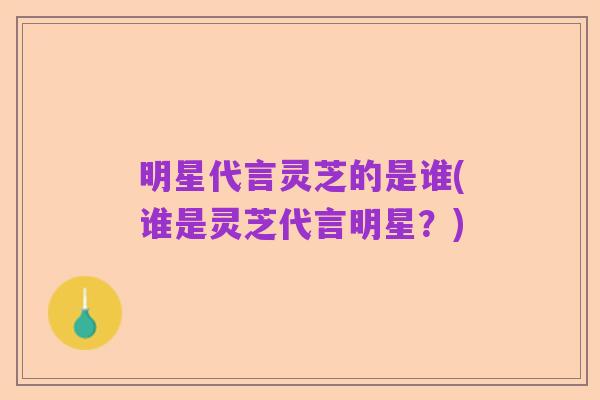 明星代言灵芝的是谁(谁是灵芝代言明星?)