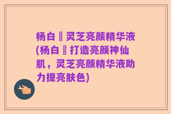 杨白玥灵芝亮颜精华液(杨白玥打造亮颜神仙肌,灵芝亮颜精华液助力提亮肤色)