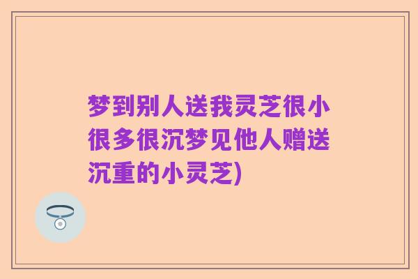 梦到别人送我灵芝很小很多很沉梦见他人赠送沉重的小灵芝)