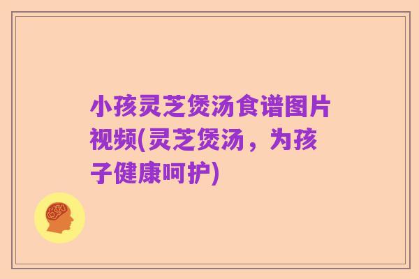 小孩灵芝煲汤食谱图片视频(灵芝煲汤，为孩子健康呵护)