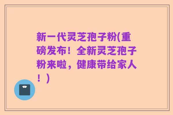 新一代灵芝孢子粉(重磅发布！全新灵芝孢子粉来啦，健康带给家人！)