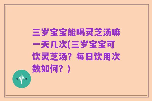三岁宝宝能喝灵芝汤嘛一天几次(三岁宝宝可饮灵芝汤?每日饮用次数如何?)
