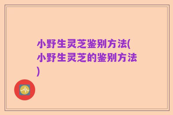 小野生灵芝鉴别方法(小野生灵芝的鉴别方法)