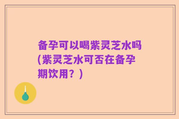 备孕可以喝紫灵芝水吗(紫灵芝水可否在备孕期饮用？)