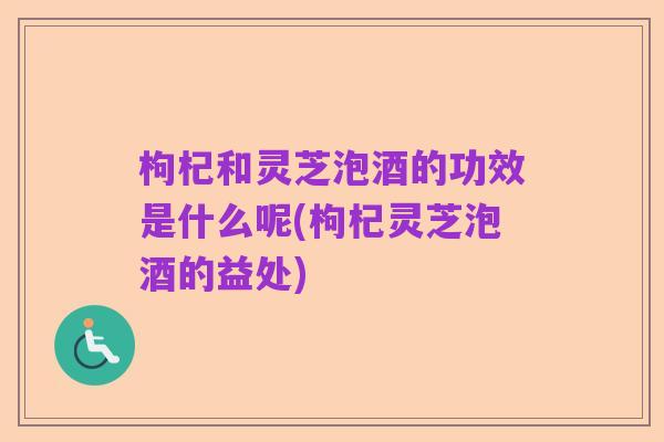 枸杞和灵芝泡酒的功效是什么呢(枸杞灵芝泡酒的益处)
