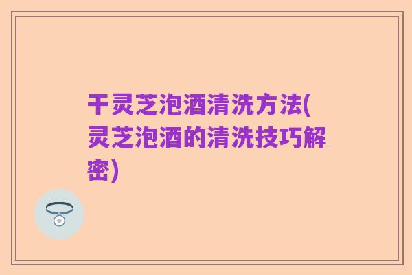 干灵芝泡酒清洗方法(灵芝泡酒的清洗技巧解密)