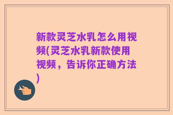 新款灵芝水乳怎么用视频(灵芝水乳新款使用视频，告诉你正确方法)