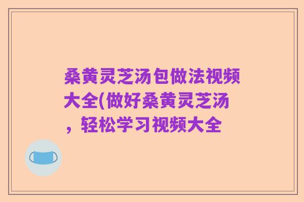 桑黄灵芝汤包做法视频大全(做好桑黄灵芝汤,轻松学习视频大全