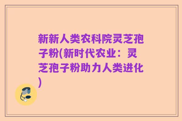 新新人类农科院灵芝孢子粉(新时代农业:灵芝孢子粉助力人类进化)