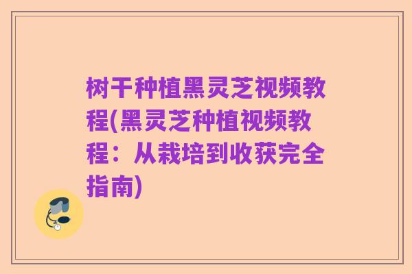 树干种植黑灵芝视频教程(黑灵芝种植视频教程：从栽培到收获完全指南)