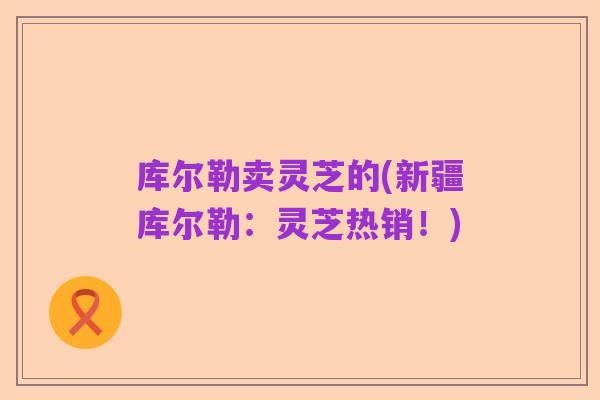 库尔勒卖灵芝的(新疆库尔勒：灵芝热销！)