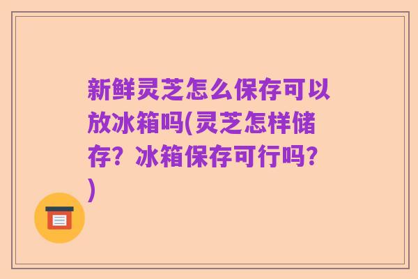 新鲜灵芝怎么保存可以放冰箱吗(灵芝怎样储存?冰箱保存可行吗?)