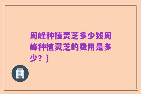 周峰种植灵芝多少钱周峰种植灵芝的费用是多少?)