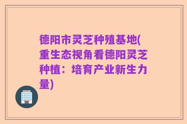 德阳市灵芝种殖基地(重生态视角看德阳灵芝种植:培育产业新生力量)