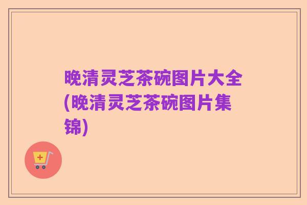 晚清灵芝茶碗图片大全(晚清灵芝茶碗图片集锦)