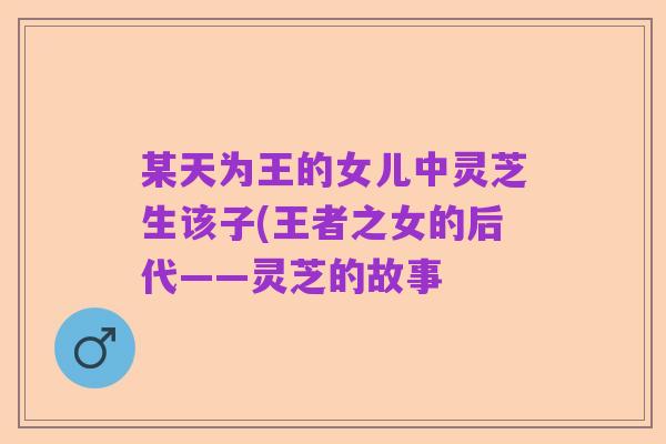 某天为王的女儿中灵芝生该子(王者之女的后代——灵芝的故事