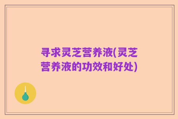寻求灵芝营养液(灵芝营养液的功效和好处)