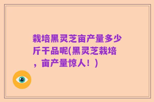栽培黑灵芝亩产量多少斤干品呢(黑灵芝栽培,亩产量惊人!)